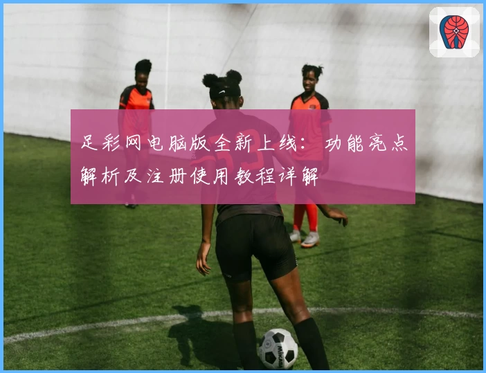 足彩网电脑版全新上线：功能亮点解析及注册使用教程详解