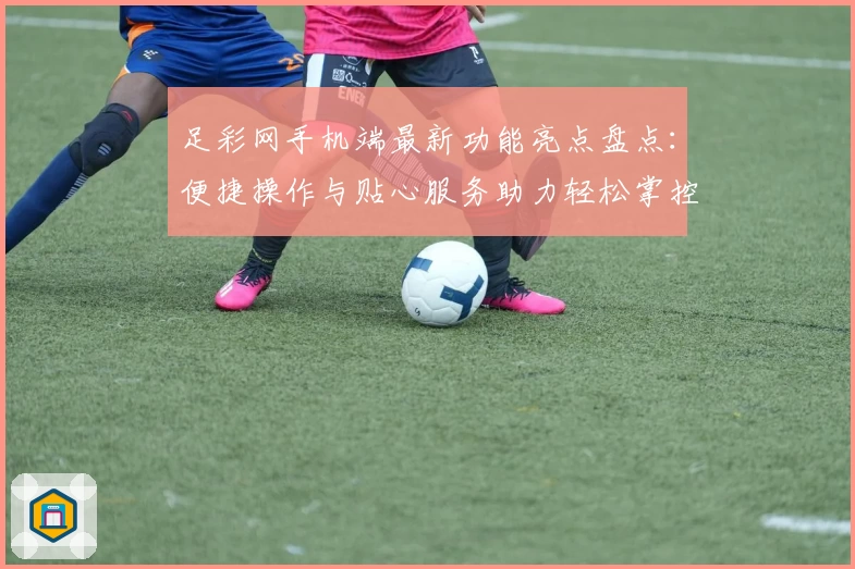 足彩网手机端最新功能亮点盘点：便捷操作与贴心服务助力轻松掌控赛事动态
