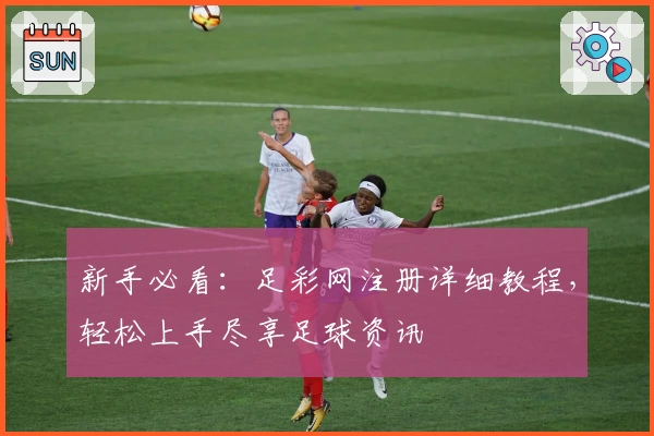 新手必看：足彩网注册详细教程，轻松上手尽享足球资讯
