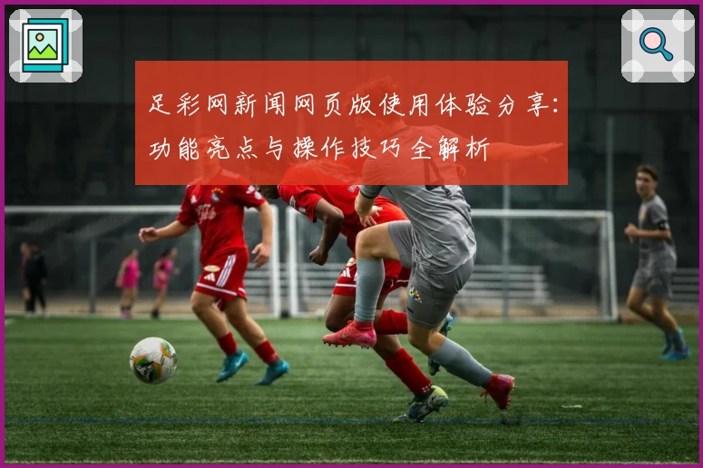 足彩网新闻网页版使用体验分享：功能亮点与操作技巧全解析