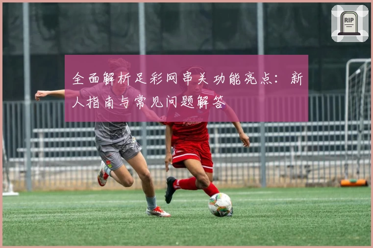 全面解析足彩网串关功能亮点：新人指南与常见问题解答